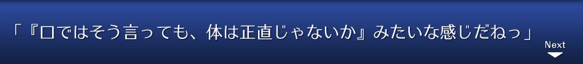 「『口ではそう言っても、体は正直じゃないか』みたいな感じだねっ」