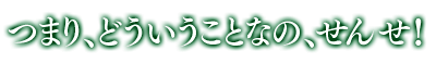 「つまり、どういうことなの、せんせ！」