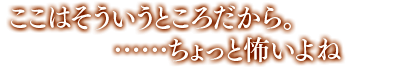 「ここはそういうところだから。……ちょっと怖い、よね」