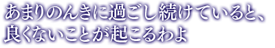 「あまりのんきに過ごし続けていると、良くないことが起こるわよ」