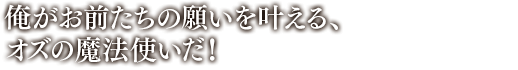 「俺がお前たちの願いを叶える、オズの魔法使いだ！」